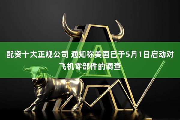 配资十大正规公司 通知称美国已于5月1日启动对飞机零部件的调查