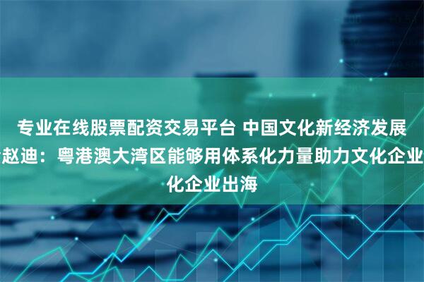 专业在线股票配资交易平台 中国文化新经济发展基金赵迪：粤港澳大湾区能够用体系化力量助力文化企业出海