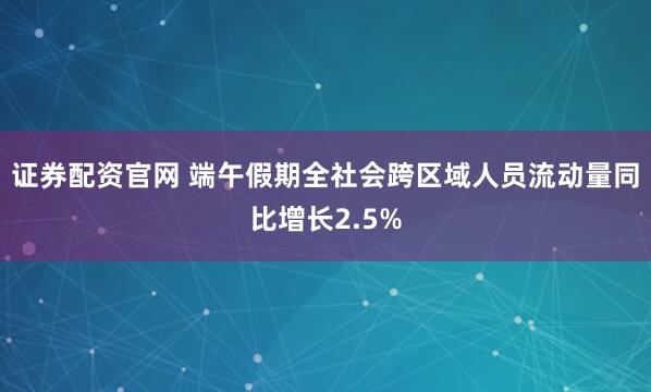 证券配资官网 端午假期全社会跨区域人员流动量同比增长2.5%