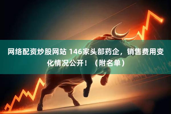 网络配资炒股网站 146家头部药企，销售费用变化情况公开！（附名单）
