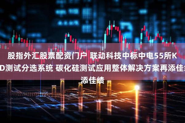 股指外汇股票配资门户 联动科技中标中电55所KGD测试分选系统 碳化硅测试应用整体解决方案再添佳绩