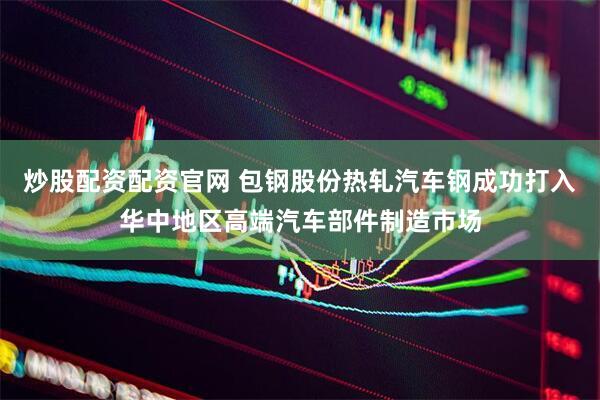炒股配资配资官网 包钢股份热轧汽车钢成功打入华中地区高端汽车部件制造市场