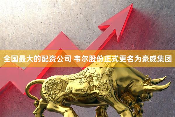全国最大的配资公司 韦尔股份正式更名为豪威集团
