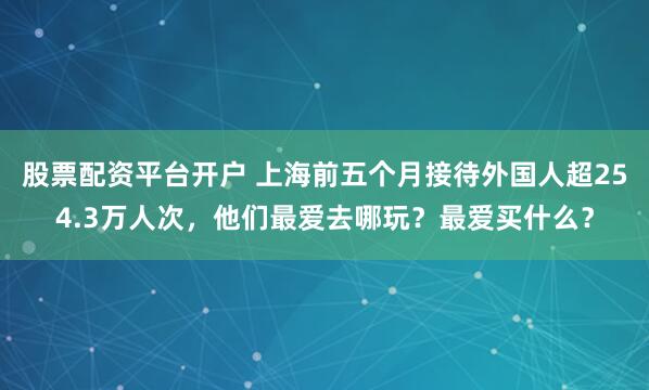 股票配资平台开户 上海前五个月接待外国人超254.3万人次，他们最爱去哪玩？最爱买什么？