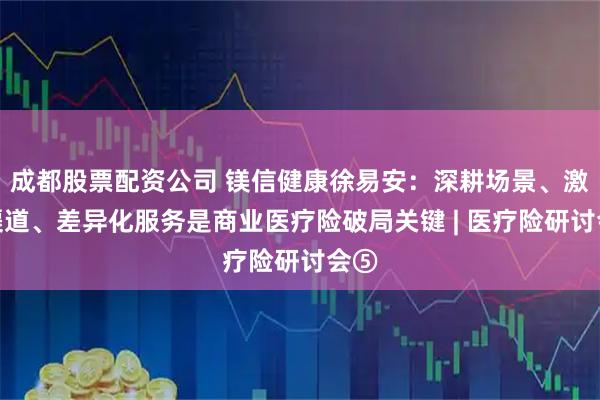 成都股票配资公司 镁信健康徐易安：深耕场景、激活渠道、差异化服务是商业医疗险破局关键 | 医疗险研讨会⑤