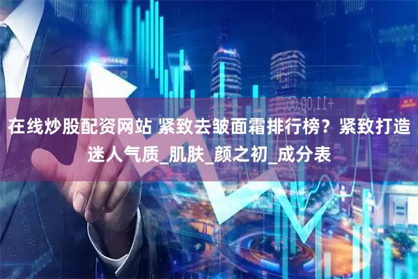 在线炒股配资网站 紧致去皱面霜排行榜？紧致打造迷人气质_肌肤_颜之初_成分表
