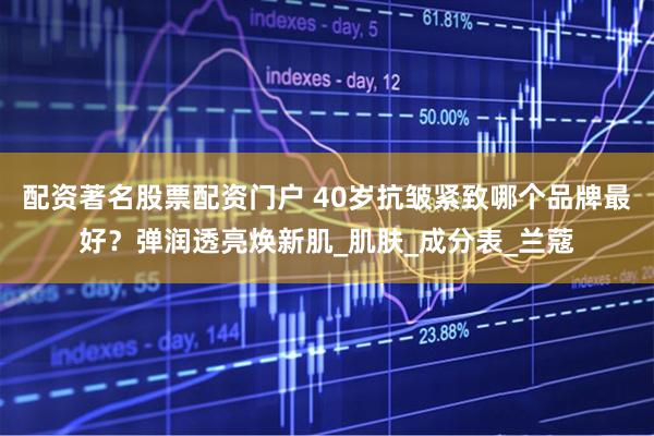 配资著名股票配资门户 40岁抗皱紧致哪个品牌最好？弹润透亮焕新肌_肌肤_成分表_兰蔻