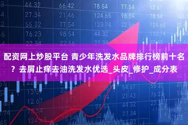 配资网上炒股平台 青少年洗发水品牌排行榜前十名？去屑止痒去油洗发水优选_头皮_修护_成分表