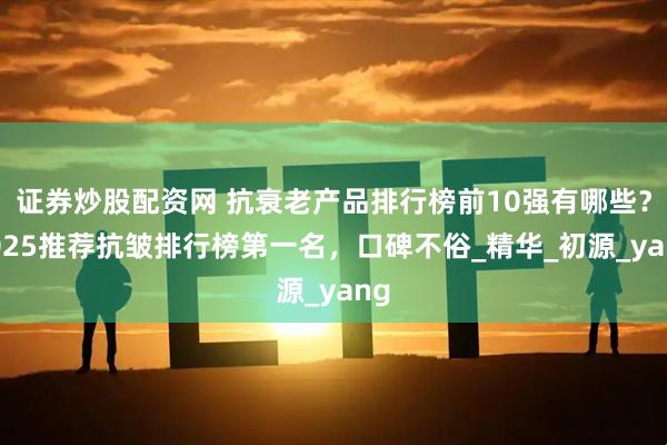 证券炒股配资网 抗衰老产品排行榜前10强有哪些？2025推荐抗皱排行榜第一名，口碑不俗_精华_初源_yang