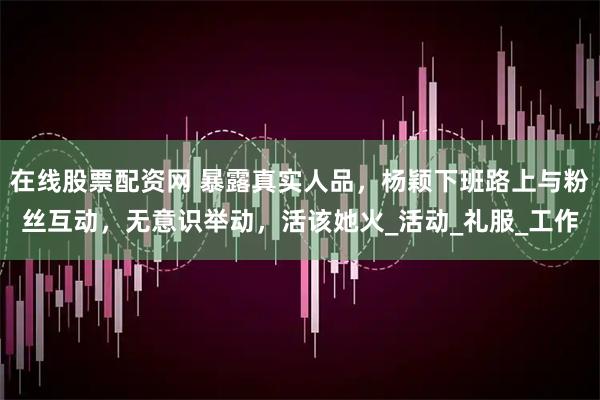 在线股票配资网 暴露真实人品，杨颖下班路上与粉丝互动，无意识举动，活该她火_活动_礼服_工作