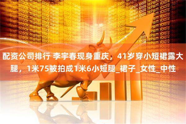 配资公司排行 李宇春现身重庆，41岁穿小短裙露大腿，1米75被拍成1米6小短腿_裙子_女性_中性