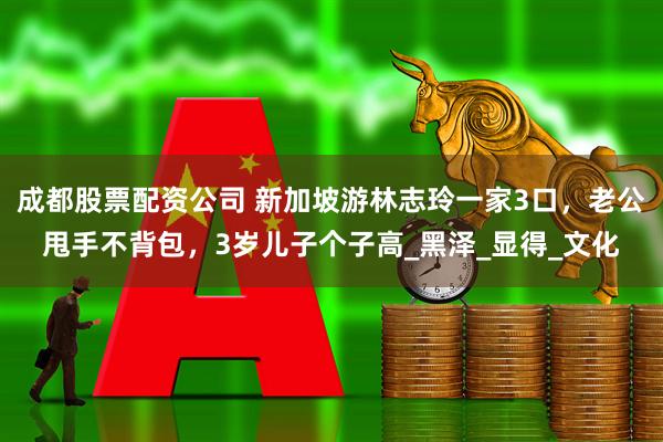 成都股票配资公司 新加坡游林志玲一家3口，老公甩手不背包，3岁儿子个子高_黑泽_显得_文化