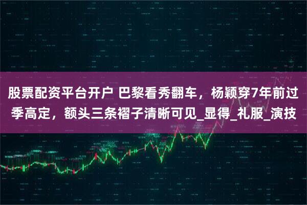 股票配资平台开户 巴黎看秀翻车，杨颖穿7年前过季高定，额头三条褶子清晰可见_显得_礼服_演技