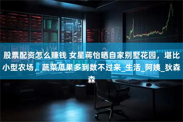 股票配资怎么赚钱 女星蒋怡晒自家别墅花园，堪比小型农场，蔬菜瓜果多到数不过来_生活_阿姨_狄森