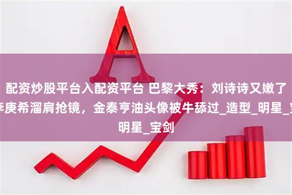 配资炒股平台入配资平台 巴黎大秀：刘诗诗又嫩了，李庚希溜肩抢镜，金泰亨油头像被牛舔过_造型_明星_宝剑