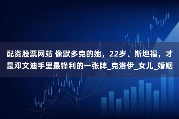 配资股票网站 像默多克的她，22岁、斯坦福，才是邓文迪手里最锋利的一张牌_克洛伊_女儿_婚姻