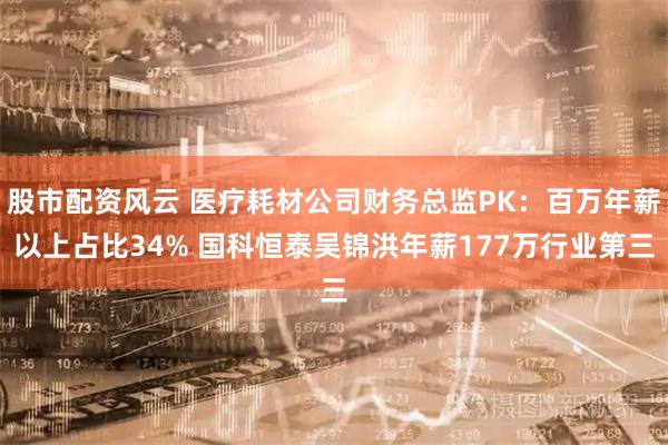 股市配资风云 医疗耗材公司财务总监PK：百万年薪以上占比34% 国科恒泰吴锦洪年薪177万行业第三