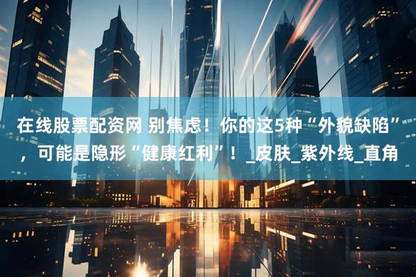 在线股票配资网 别焦虑！你的这5种“外貌缺陷”，可能是隐形“健康红利”！_皮肤_紫外线_直角