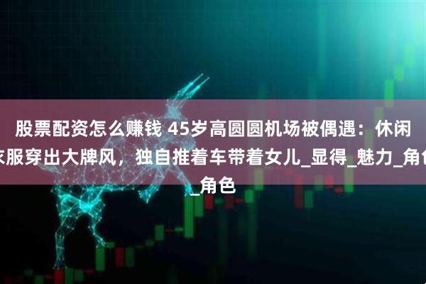 股票配资怎么赚钱 45岁高圆圆机场被偶遇：休闲衣服穿出大牌风，独自推着车带着女儿_显得_魅力_角色