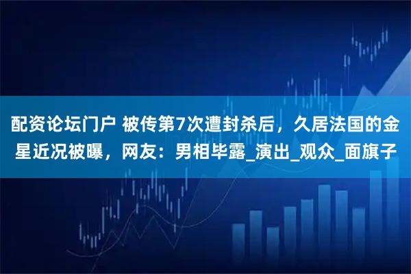 配资论坛门户 被传第7次遭封杀后，久居法国的金星近况被曝，网友：男相毕露_演出_观众_面旗子