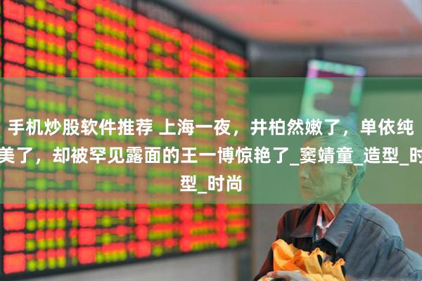 手机炒股软件推荐 上海一夜，井柏然嫩了，单依纯更美了，却被罕见露面的王一博惊艳了_窦靖童_造型_时尚