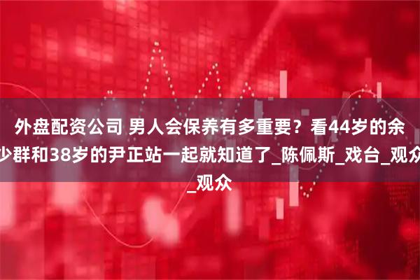 外盘配资公司 男人会保养有多重要？看44岁的余少群和38岁的尹正站一起就知道了_陈佩斯_戏台_观众