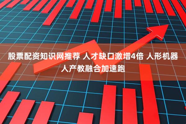 股票配资知识网推荐 人才缺口激增4倍 人形机器人产教融合加速跑