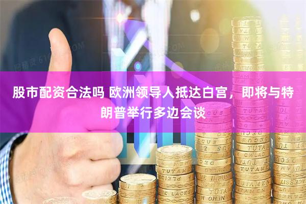 股市配资合法吗 欧洲领导人抵达白宫，即将与特朗普举行多边会谈