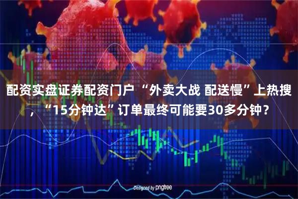 配资实盘证券配资门户 “外卖大战 配送慢”上热搜，“15分钟达”订单最终可能要30多分钟？