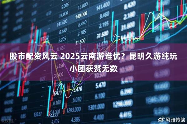 股市配资风云 2025云南游谁优？昆明久游纯玩小团获赞无数