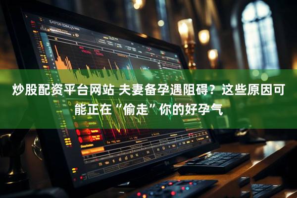 炒股配资平台网站 夫妻备孕遇阻碍？这些原因可能正在“偷走”你的好孕气