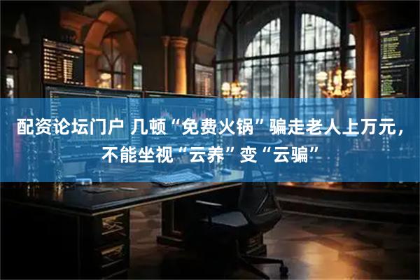 配资论坛门户 几顿“免费火锅”骗走老人上万元，不能坐视“云养”变“云骗”
