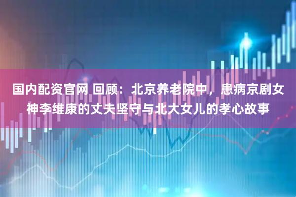 国内配资官网 回顾：北京养老院中，患病京剧女神李维康的丈夫坚守与北大女儿的孝心故事