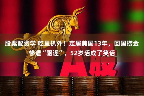 股票配资学 吃里扒外！定居美国13年，回国捞金惨遭“驱逐”，52岁活成了笑话