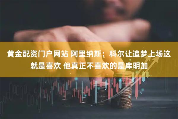黄金配资门户网站 阿里纳斯：科尔让追梦上场这就是喜欢 他真正不喜欢的是库明加