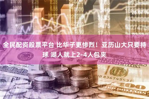全民配资股票平台 比华子更惨烈！亚历山大只要持球 湖人就上2-4人包夹